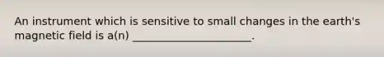 An instrument which is sensitive to small changes in the earth's magnetic field is a(n) ______________________.