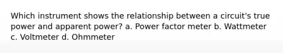 Which instrument shows the relationship between a circuit's true power and apparent power? a. Power factor meter b. Wattmeter c. Voltmeter d. Ohmmeter