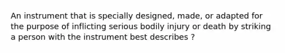 An instrument that is specially designed, made, or adapted for the purpose of inflicting serious bodily injury or death by striking a person with the instrument best describes ?