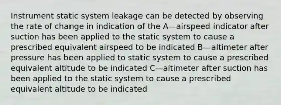 Instrument static system leakage can be detected by observing the rate of change in indication of the A—airspeed indicator after suction has been applied to the static system to cause a prescribed equivalent airspeed to be indicated B—altimeter after pressure has been applied to static system to cause a prescribed equivalent altitude to be indicated C—altimeter after suction has been applied to the static system to cause a prescribed equivalent altitude to be indicated