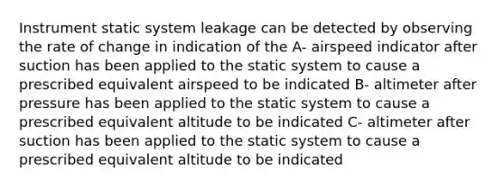 Instrument static system leakage can be detected by observing the rate of change in indication of the A- airspeed indicator after suction has been applied to the static system to cause a prescribed equivalent airspeed to be indicated B- altimeter after pressure has been applied to the static system to cause a prescribed equivalent altitude to be indicated C- altimeter after suction has been applied to the static system to cause a prescribed equivalent altitude to be indicated