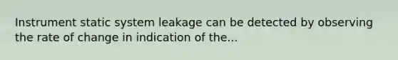 Instrument static system leakage can be detected by observing the rate of change in indication of the...