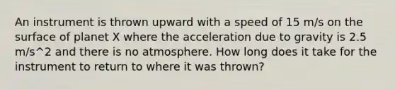 An instrument is thrown upward with a speed of 15 m/s on the surface of planet X where the acceleration due to gravity is 2.5 m/s^2 and there is no atmosphere. How long does it take for the instrument to return to where it was thrown?