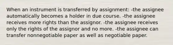 When an instrument is transferred by assignment: -the assignee automatically becomes a holder in due course. -the assignee receives more rights than the assignor. -the assignee receives only the rights of the assignor and no more. -the assignee can transfer nonnegotiable paper as well as negotiable paper.