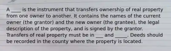 A ____ is the instrument that transfers ownership of real property from one owner to another. It contains the names of the current owner (the grantor) and the new owner (the grantee), the legal description of the property, and is signed by the grantor. Transfers of real property must be in ___ and _____. Deeds should be recorded in the county where the property is located.