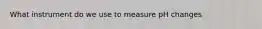 What instrument do we use to measure pH changes