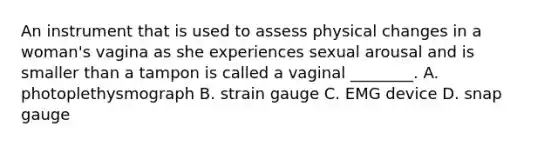 An instrument that is used to assess physical changes in a woman's vagina as she experiences sexual arousal and is smaller than a tampon is called a vaginal ________. A. photoplethysmograph B. strain gauge C. EMG device D. snap gauge