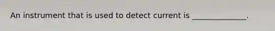 An instrument that is used to detect current is ______________.