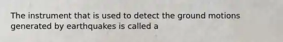 The instrument that is used to detect the ground motions generated by earthquakes is called a