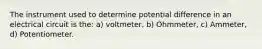 The instrument used to determine potential difference in an electrical circuit is the: a) voltmeter, b) Ohmmeter, c) Ammeter, d) Potentiometer.