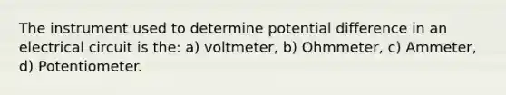 The instrument used to determine potential difference in an electrical circuit is the: a) voltmeter, b) Ohmmeter, c) Ammeter, d) Potentiometer.