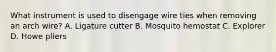 What instrument is used to disengage wire ties when removing an arch wire? A. Ligature cutter B. Mosquito hemostat C. Explorer D. Howe pliers