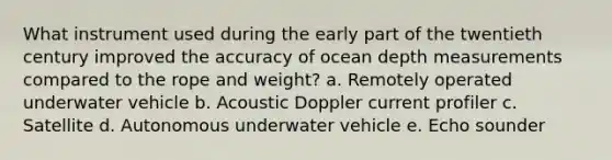 What instrument used during the early part of the twentieth century improved the accuracy of ocean depth measurements compared to the rope and weight? a. Remotely operated underwater vehicle b. Acoustic Doppler current profiler c. Satellite d. Autonomous underwater vehicle e. Echo sounder