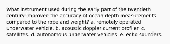 What instrument used during the early part of the twentieth century improved the accuracy of ocean depth measurements compared to the rope and weight? a. remotely operated underwater vehicle. b. acoustic doppler current profiler. c. satellites. d. autonomous underwater vehicles. e. echo sounders.