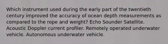 Which instrument used during the early part of the twentieth century improved the accuracy of ocean depth measurements as compared to the rope and weight? Echo Sounder Satellite. Acoustic Doppler current profiler. Remotely operated underwater vehicle. Autonomous underwater vehicle.