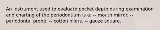 An instrument used to evaluate pocket depth during examination and charting of the periodontium is a: -- mouth mirror. -- periodontal probe. -- cotton pliers. -- gauze square.