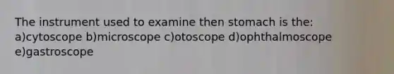 The instrument used to examine then stomach is the: a)cytoscope b)microscope c)otoscope d)ophthalmoscope e)gastroscope