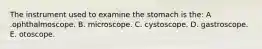 The instrument used to examine the stomach is the: A .ophthalmoscope. B. microscope. C. cystoscope. D. gastroscope. E. otoscope.