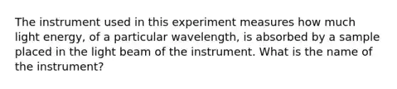 The instrument used in this experiment measures how much light energy, of a particular wavelength, is absorbed by a sample placed in the light beam of the instrument. What is the name of the instrument?