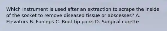 Which instrument is used after an extraction to scrape the inside of the socket to remove diseased tissue or abscesses? A. Elevators B. Forceps C. Root tip picks D. Surgical curette