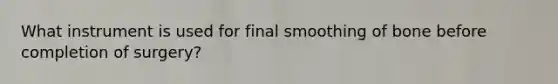 What instrument is used for final smoothing of bone before completion of surgery?