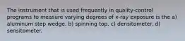 The instrument that is used frequently in quality-control programs to measure varying degrees of x-ray exposure is the a) aluminum step wedge. b) spinning top. c) densitometer. d) sensitometer.