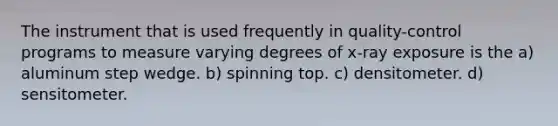 The instrument that is used frequently in quality-control programs to measure varying degrees of x-ray exposure is the a) aluminum step wedge. b) spinning top. c) densitometer. d) sensitometer.