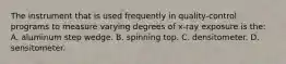 The instrument that is used frequently in quality-control programs to measure varying degrees of x-ray exposure is the: A. aluminum step wedge. B. spinning top. C. densitometer. D. sensitometer.