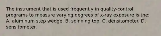 The instrument that is used frequently in quality-control programs to measure varying degrees of x-ray exposure is the: A. aluminum step wedge. B. spinning top. C. densitometer. D. sensitometer.