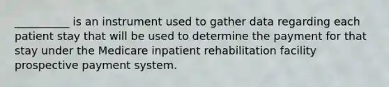 __________ is an instrument used to gather data regarding each patient stay that will be used to determine the payment for that stay under the Medicare inpatient rehabilitation facility prospective payment system.