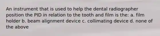 An instrument that is used to help the dental radiographer position the PID in relation to the tooth and film is the: a. film holder b. beam alignment device c. collimating device d. none of the above