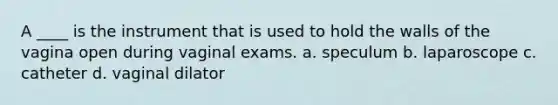 A ____ is the instrument that is used to hold the walls of the vagina open during vaginal exams. a. speculum b. laparoscope c. catheter d. vaginal dilator