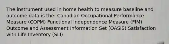 The instrument used in home health to measure baseline and outcome data is the: Canadian Occupational Performance Measure (COPM) Functional Independence Measure (FIM) Outcome and Assessment Information Set (OASIS) Satisfaction with Life Inventory (SLI)