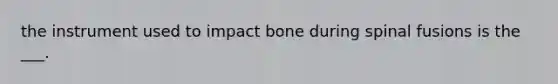 the instrument used to impact bone during spinal fusions is the ___.