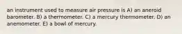 an instrument used to measure air pressure is A) an aneroid barometer. B) a thermometer. C) a mercury thermometer. D) an anemometer. E) a bowl of mercury.