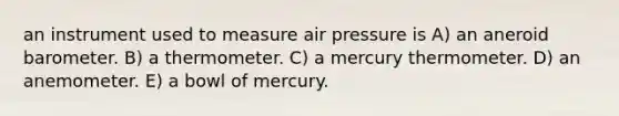 an instrument used to measure air pressure is A) an aneroid barometer. B) a thermometer. C) a mercury thermometer. D) an anemometer. E) a bowl of mercury.