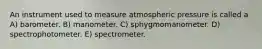 An instrument used to measure atmospheric pressure is called a A) barometer. B) manometer. C) sphygmomanometer. D) spectrophotometer. E) spectrometer.