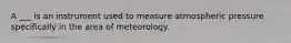 A ___ is an instrument used to measure atmospheric pressure specifically in the area of meteorology.