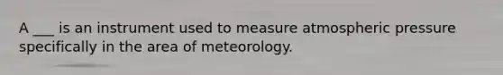 A ___ is an instrument used to measure atmospheric pressure specifically in the area of meteorology.