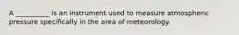A __________ is an instrument used to measure atmospheric pressure specifically in the area of meteorology.