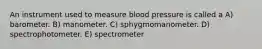 An instrument used to measure blood pressure is called a A) barometer. B) manometer. C) sphygmomanometer. D) spectrophotometer. E) spectrometer