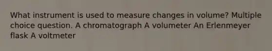 What instrument is used to measure changes in volume? Multiple choice question. A chromatograph A volumeter An Erlenmeyer flask A voltmeter