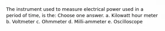 The instrument used to measure electrical power used in a period of time, is the: Choose one answer. a. Kilowatt hour meter b. Voltmeter c. Ohmmeter d. Milli-ammeter e. Oscilloscope