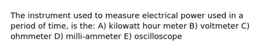 The instrument used to measure electrical power used in a period of time, is the: A) kilowatt hour meter B) voltmeter C) ohmmeter D) milli-ammeter E) oscilloscope