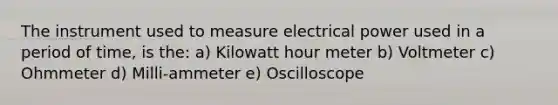 The instrument used to measure electrical power used in a period of time, is the: a) Kilowatt hour meter b) Voltmeter c) Ohmmeter d) Milli-ammeter e) Oscilloscope