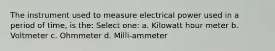 The instrument used to measure electrical power used in a period of time, is the: Select one: a. Kilowatt hour meter b. Voltmeter c. Ohmmeter d. Milli-ammeter