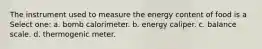 The instrument used to measure the energy content of food is a Select one: a. bomb calorimeter. b. energy caliper. c. balance scale. d. thermogenic meter.