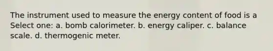 The instrument used to measure the energy content of food is a Select one: a. bomb calorimeter. b. energy caliper. c. balance scale. d. thermogenic meter.