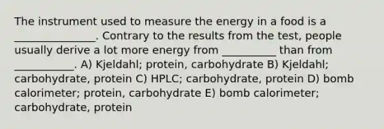 The instrument used to measure the energy in a food is a _______________. Contrary to the results from the test, people usually derive a lot more energy from __________ than from ___________. A) Kjeldahl; protein, carbohydrate B) Kjeldahl; carbohydrate, protein C) HPLC; carbohydrate, protein D) bomb calorimeter; protein, carbohydrate E) bomb calorimeter; carbohydrate, protein