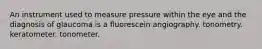 An instrument used to measure pressure within the eye and the diagnosis of glaucoma is a fluorescein angiography. tonometry. keratometer. tonometer.